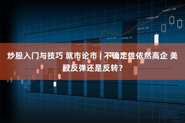 炒股入门与技巧 就市论市 | 不确定性依然高企 美股反弹还是反转？