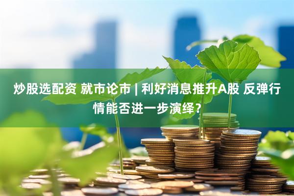 炒股选配资 就市论市 | 利好消息推升A股 反弹行情能否进一步演绎？