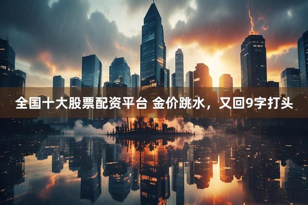 全国十大股票配资平台 金价跳水，又回9字打头