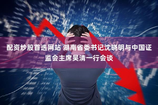 配资炒股首选网站 湖南省委书记沈晓明与中国证监会主席吴清一行会谈