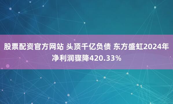 股票配资官方网站 头顶千亿负债 东方盛虹2024年净利润骤降420.33%