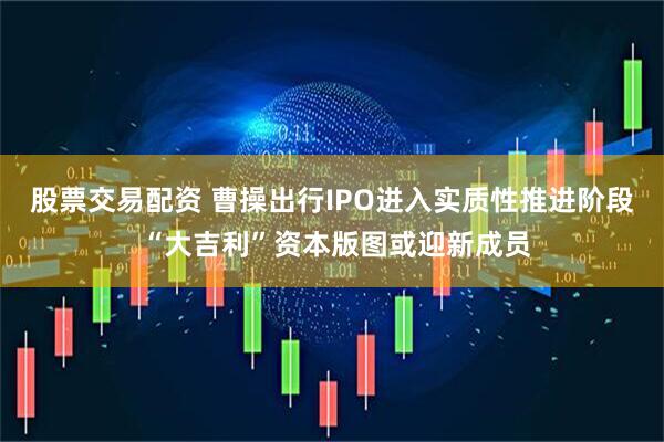 股票交易配资 曹操出行IPO进入实质性推进阶段 “大吉利”资本版图或迎新成员