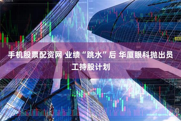 手机股票配资网 业绩“跳水”后 华厦眼科抛出员工持股计划