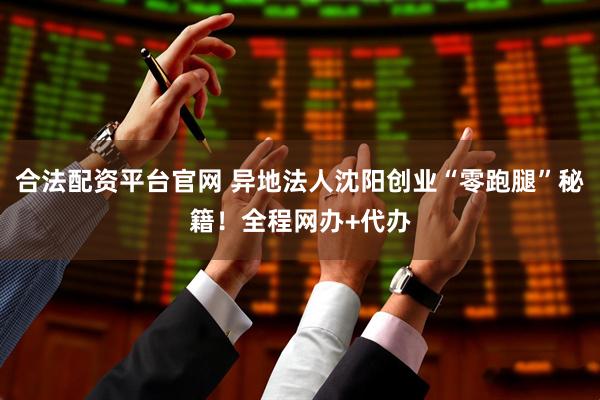 合法配资平台官网 异地法人沈阳创业“零跑腿”秘籍！全程网办+代办