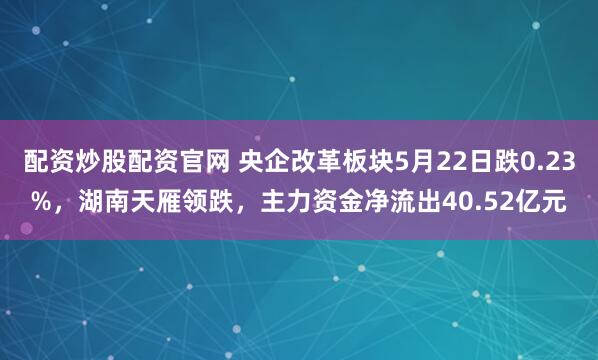 配资炒股配资官网 央企改革板块5月22日跌0.23%，湖南天雁领跌，主力资金净流出40.52亿元