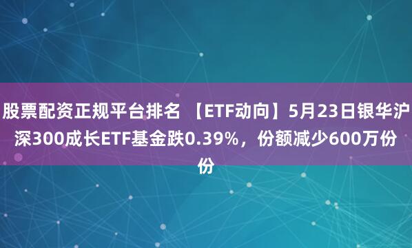 股票配资正规平台排名 【ETF动向】5月23日银华沪深300成长ETF基金跌0.39%，份额减少600万份
