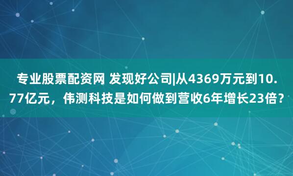 专业股票配资网 发现好公司|从4369万元到10.77亿元，伟测科技是如何做到营收6年增长23倍？
