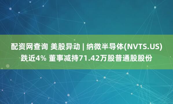 配资网查询 美股异动 | 纳微半导体(NVTS.US)跌近4% 董事减持71.42万股普通股股份