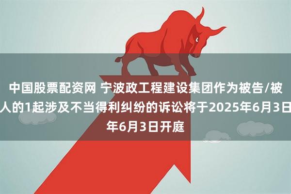 中国股票配资网 宁波政工程建设集团作为被告/被上诉人的1起涉及不当得利纠纷的诉讼将于2025年6月3日开庭