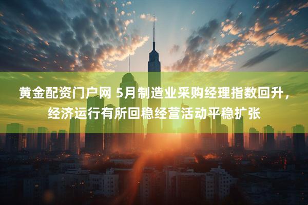黄金配资门户网 5月制造业采购经理指数回升，经济运行有所回稳经营活动平稳扩张
