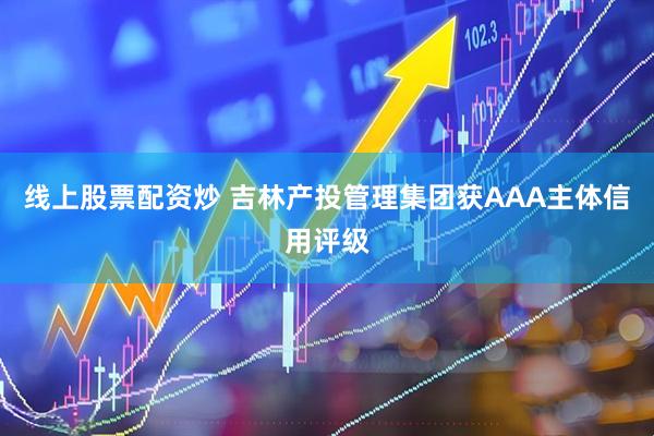 线上股票配资炒 吉林产投管理集团获AAA主体信用评级