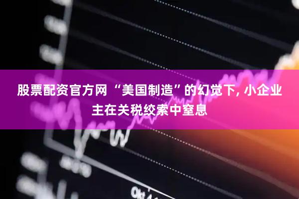股票配资官方网 “美国制造”的幻觉下, 小企业主在关税绞索中窒息