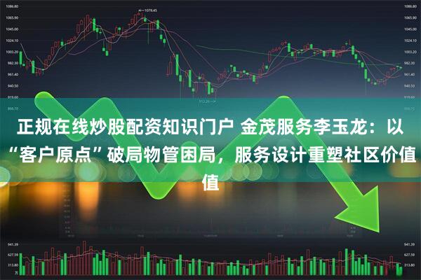 正规在线炒股配资知识门户 金茂服务李玉龙：以“客户原点”破局物管困局，服务设计重塑社区价值