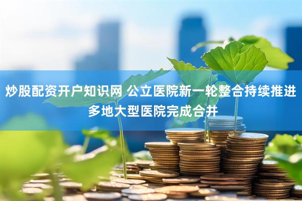 炒股配资开户知识网 公立医院新一轮整合持续推进 多地大型医院完成合并