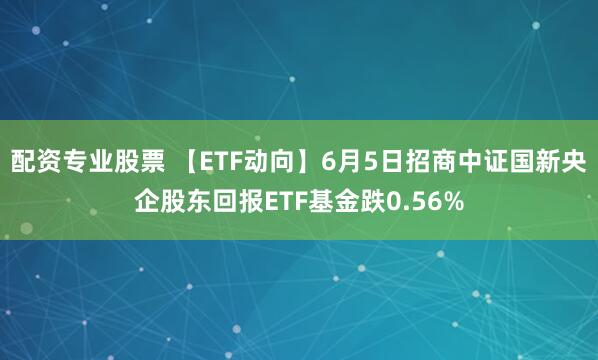 配资专业股票 【ETF动向】6月5日招商中证国新央企股东回报ETF基金跌0.56%