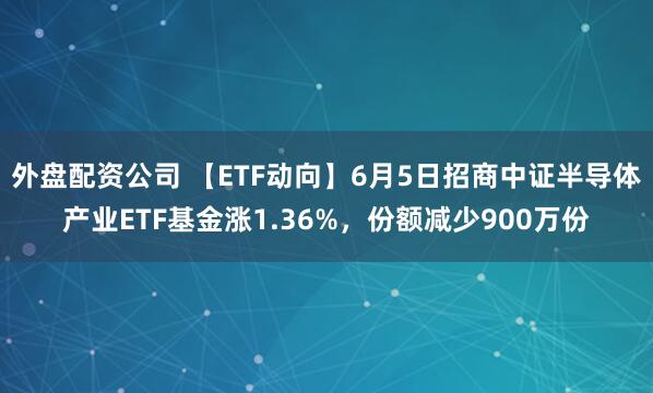 外盘配资公司 【ETF动向】6月5日招商中证半导体产业ETF基金涨1.36%，份额减少900万份