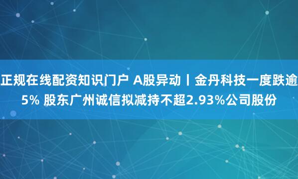 正规在线配资知识门户 A股异动丨金丹科技一度跌逾5% 股东广州诚信拟减持不超2.93%公司股份