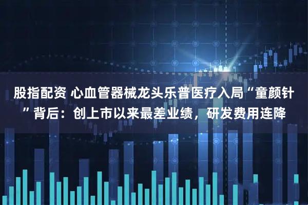 股指配资 心血管器械龙头乐普医疗入局“童颜针”背后：创上市以来最差业绩，研发费用连降