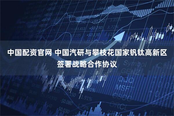 中国配资官网 中国汽研与攀枝花国家钒钛高新区签署战略合作协议