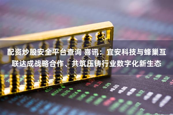 配资炒股安全平台查询 喜讯：宜安科技与蜂巢互联达成战略合作、共筑压铸行业数字化新生态