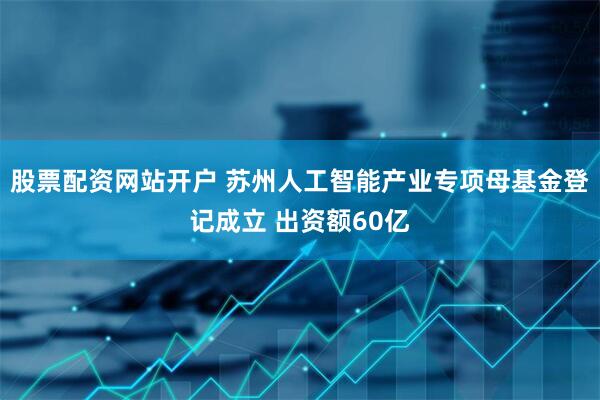 股票配资网站开户 苏州人工智能产业专项母基金登记成立 出资额60亿