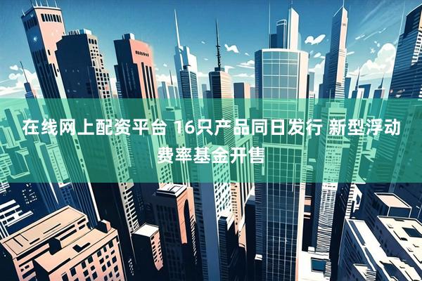 在线网上配资平台 16只产品同日发行 新型浮动费率基金开售