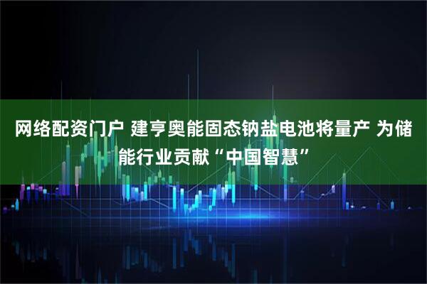 网络配资门户 建亨奥能固态钠盐电池将量产 为储能行业贡献“中国智慧”