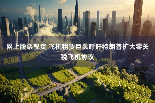 网上股票配资 飞机租赁巨头呼吁特朗普扩大零关税飞机协议