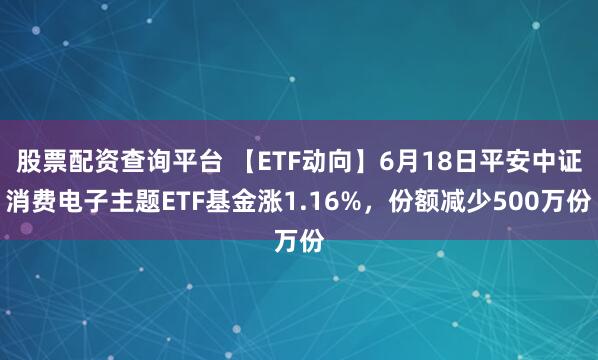 股票配资查询平台 【ETF动向】6月18日平安中证消费电子主题ETF基金涨1.16%，份额减少500万份