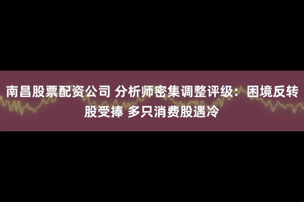 南昌股票配资公司 分析师密集调整评级：困境反转股受捧 多只消费股遇冷