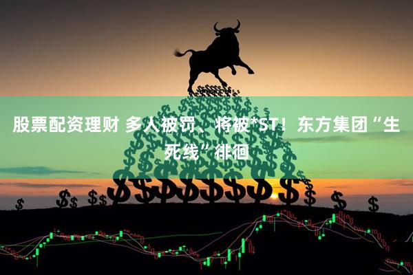 股票配资理财 多人被罚、将被*ST！东方集团“生死线”徘徊