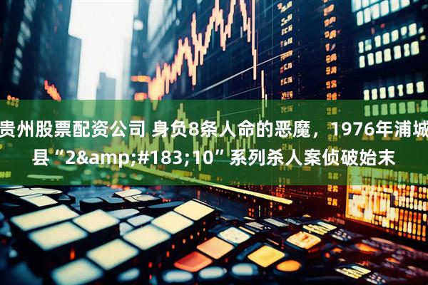 贵州股票配资公司 身负8条人命的恶魔，1976年浦城县“2&#183;10”系列杀人案侦破始末