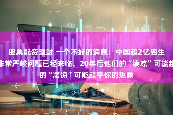 股票配资理财 一个不好的消息：中国超2亿独生子女面临的非常严峻问题已经来临，20年后他们的“凄凉”可能超乎你的想象