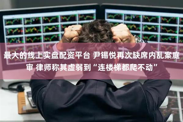 最大的线上实盘配资平台 尹锡悦再次缺席内乱案庭审 律师称其虚弱到“连楼梯都爬不动”
