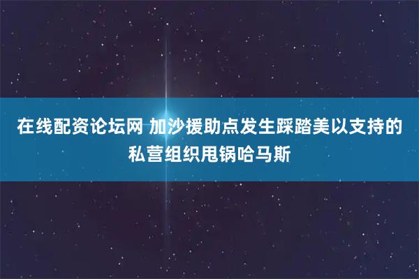 在线配资论坛网 加沙援助点发生踩踏　美以支持的私营组织甩锅哈马斯