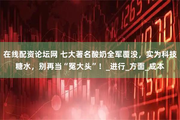 在线配资论坛网 七大著名酸奶全军覆没，实为科技糖水，别再当“冤大头”！_进行_方面_成本