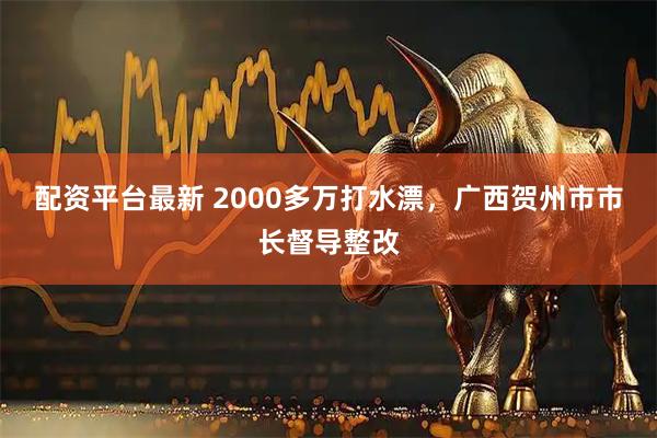 配资平台最新 2000多万打水漂，广西贺州市市长督导整改