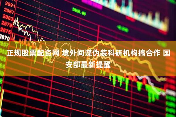 正规股票配资网 境外间谍伪装科研机构搞合作 国安部最新提醒