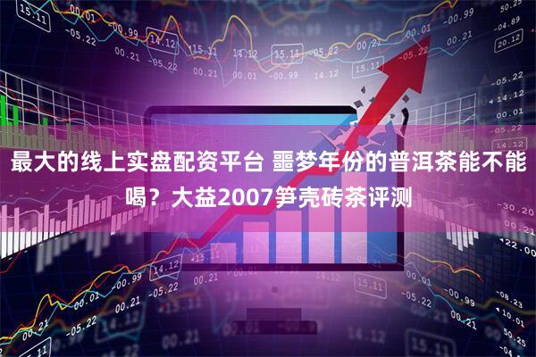 最大的线上实盘配资平台 噩梦年份的普洱茶能不能喝？大益2007笋壳砖茶评测
