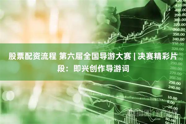 股票配资流程 第六届全国导游大赛 | 决赛精彩片段：即兴创作导游词