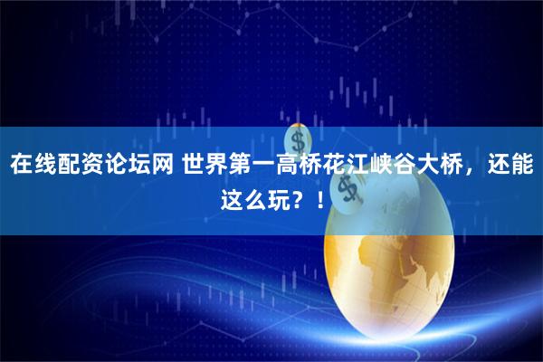 在线配资论坛网 世界第一高桥花江峡谷大桥，还能这么玩？！