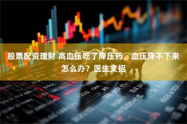 股票配资理财 高血压吃了降压药，血压降不下来怎么办？医生支招
