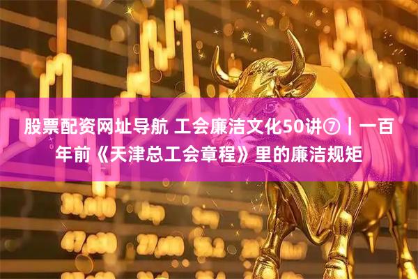 股票配资网址导航 工会廉洁文化50讲⑦｜一百年前《天津总工会章程》里的廉洁规矩