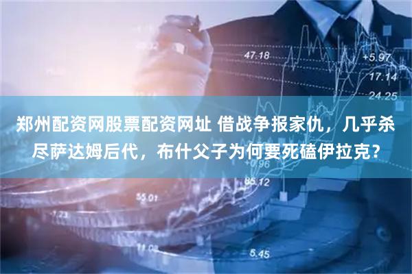 郑州配资网股票配资网址 借战争报家仇,几乎杀尽萨达姆后代,布什父子为何要死磕伊拉克?