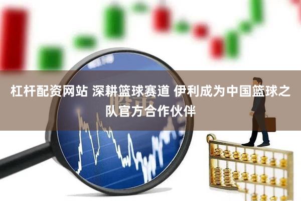 杠杆配资网站 深耕篮球赛道 伊利成为中国篮球之队官方合作伙伴