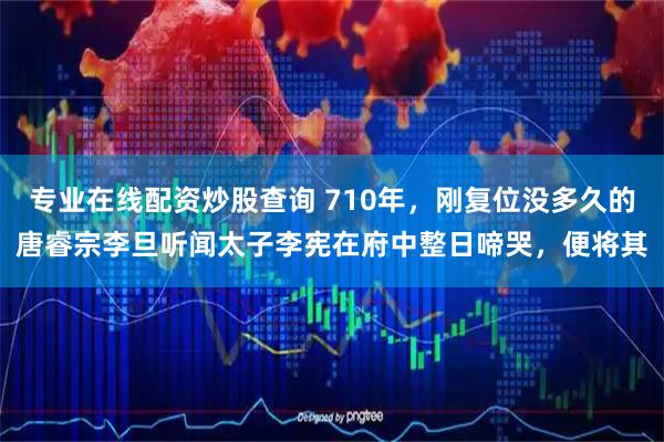 专业在线配资炒股查询 710年，刚复位没多久的唐睿宗李旦听闻太子李宪在府中整日啼哭，便将其